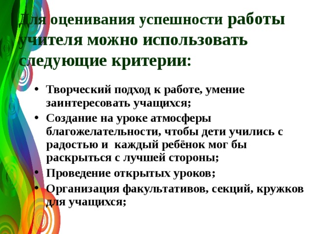  Для оценивания успешности работы учителя можно использовать следующие критерии:  Творческий подход к работе, умение заинтересовать учащихся; Создание на уроке атмосферы благожелательности, чтобы дети учились с радостью и каждый ребёнок мог бы раскрыться с лучшей стороны; Проведение открытых уроков; Организация факультативов, секций, кружков для учащихся; 