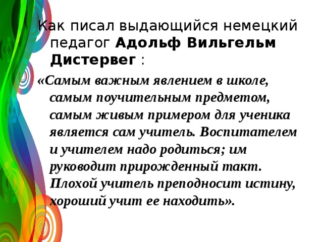 Как писал выдающийся немецкий педагог Адольф Вильгельм Дистервег : «Самым важным явлением в школе, самым поучительным предметом, самым живым примером для ученика является сам учитель. Воспитателем и учителем надо родиться; им руководит прирожденный такт. Плохой учитель преподносит истину, хороший учит ее находить».  
