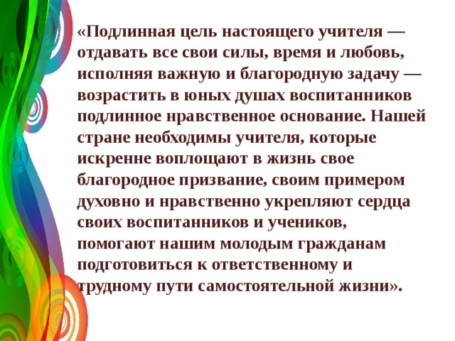  «Подлинная цель настоящего учителя — отдавать все свои силы, время и любовь, исполняя важную и благородную задачу — возрастить в юных душах воспитанников подлинное нравственное основание. Нашей стране необходимы учителя, которые искренне воплощают в жизнь свое благородное призвание, своим примером духовно и нравственно укрепляют сердца своих воспитанников и учеников, помогают нашим молодым гражданам подготовиться к ответственному и трудному пути самостоятельной жизни». 