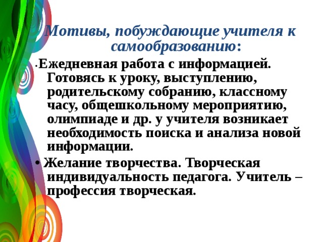 Мотивы, побуждающие учителя к самообразованию : • Ежедневная работа с информацией. Готовясь к уроку, выступлению, родительскому собранию, классному часу, общешкольному мероприятию, олимпиаде и др. у учителя возникает необходимость поиска и анализа новой информации.  • Желание творчества. Творческая индивидуальность педагога. Учитель – профессия творческая.     