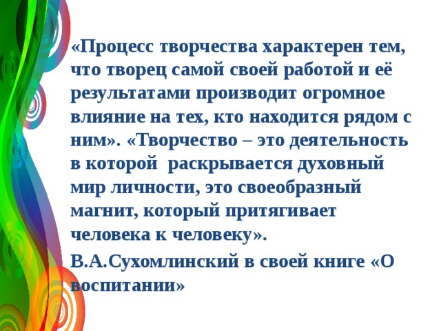«Процесс творчества характерен тем, что творец самой своей работой и её результатами производит огромное влияние на тех, кто находится рядом с ним». «Творчество – это деятельность в которой раскрывается духовный мир личности, это своеобразный магнит, который притягивает человека к человеку». В.А.Сухомлинский в своей книге «О воспитании» 