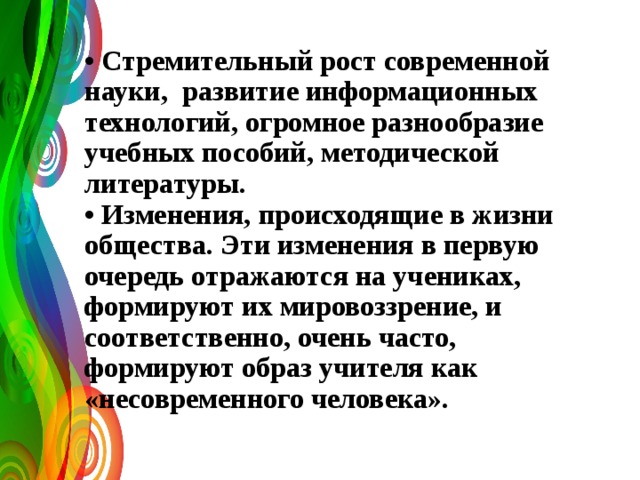 • Стремительный рост современной науки, развитие информационных технологий, огромное разнообразие учебных пособий, методической литературы.  • Изменения, происходящие в жизни общества. Эти изменения в первую очередь отражаются на учениках, формируют их мировоззрение, и соответственно, очень часто, формируют образ учителя как «несовременного человека».   