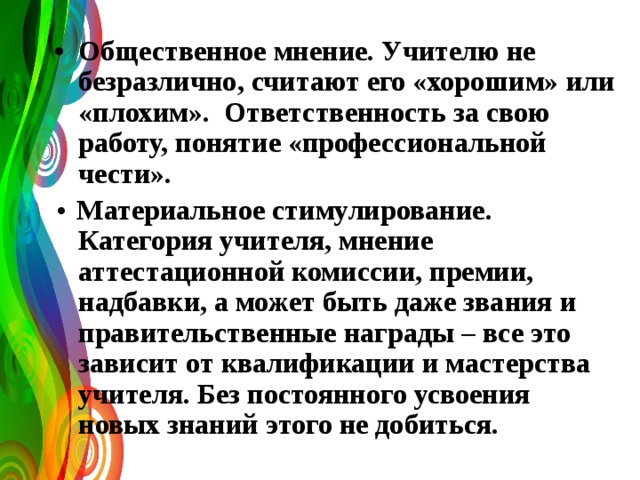 • Общественное мнение. Учителю не безразлично, считают его «хорошим» или «плохим». Ответственность за свою работу, понятие «профессиональной чести». • Материальное стимулирование. Категория учителя, мнение аттестационной комиссии, премии, надбавки, а может быть даже звания и правительственные награды – все это зависит от квалификации и мастерства учителя. Без постоянного усвоения новых знаний этого не добиться.  