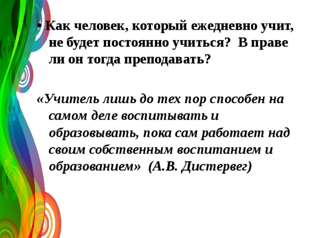 • Как человек, который ежедневно учит, не будет постоянно учиться? В праве ли он тогда преподавать?  «Учитель лишь до тех пор способен на самом деле воспитывать и образовывать, пока сам работает над своим собственным воспитанием и образованием» (А.В. Дистервег)  