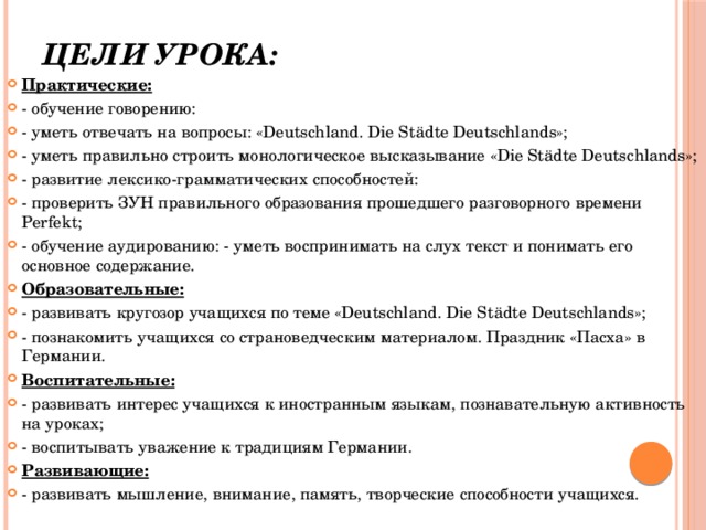 Цели урока:   Практические: - обучение говорению: - уметь отвечать на вопросы: «Deutschland. Die Städte Deutschlands»; - уметь правильно строить монологическое высказывание «Die Städte Deutschlands»; - развитие лексико-грамматических способностей: - проверить ЗУН правильного образования прошедшего разговорного времени Perfekt; - обучение аудированию: - уметь воспринимать на слух текст и понимать его основное содержание. Образовательные: - развивать кругозор учащихся по теме «Deutschland. Die Städte Deutschlands»; - познакомить учащихся со страноведческим материалом. Праздник «Пасха» в Германии. Воспитательные: - развивать интерес учащихся к иностранным языкам, познавательную активность на уроках; - воспитывать уважение к традициям Германии. Развивающие: - развивать мышление, внимание, память, творческие способности учащихся. 