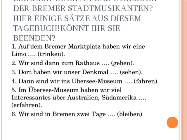 Erinnert euch an das Tagebuch der Bremer Stadtmusikanten? Hier einige Sätze aus diesem Tagebuch!Könnt ihr sie beenden? 1. Auf dem Bremer Marktplatz haben wir eine Limo …. (trinken). 2. Wir sind dann zum Rathaus …. (gehen). 3. Dort haben wir unser Denkmal …. (sehen). 4. Dann sind wir ins Übersee-Museum …. (fahren). 5. Im Übersee-Museum haben wir viel Interessantes über Australien, Südamerika …. (erfahren). 6. Wir sind in Bremen zwei Tage …. (bleiben). 