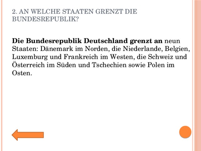 2. An welche Staaten grenzt die Bundesrepublik?   Die   Bundesrepublik   Deutschland   grenzt   an  neun Staaten: Dänemark im Norden, die Niederlande, Belgien, Luxemburg und Frankreich im Westen, die Schweiz und Österreich im Süden und Tschechien sowie Polen im Osten. 