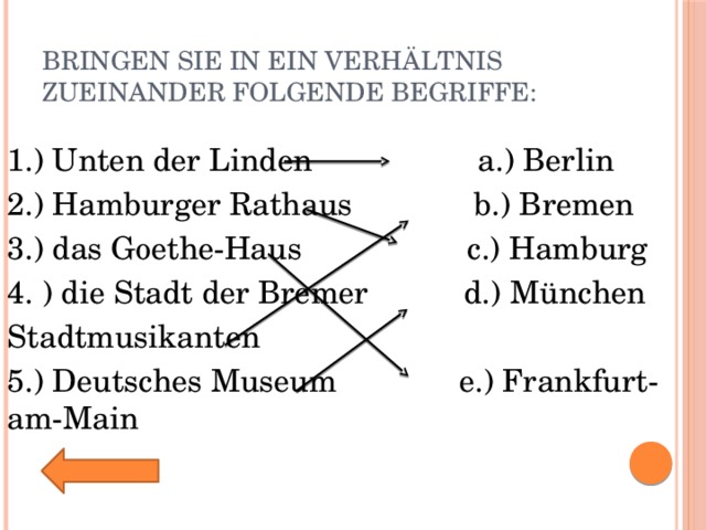 Bringen Sie in ein Verhältnis zueinander folgende Begriffe: 1.) Unten der Linden a.) Berlin 2.) Hamburger Rathaus b.) Bremen 3.) das Goethe-Haus c.) Hamburg 4. ) die Stadt der Bremer d.) München Stadtmusikanten 5.) Deutsches Museum e.) Frankfurt-am-Main 