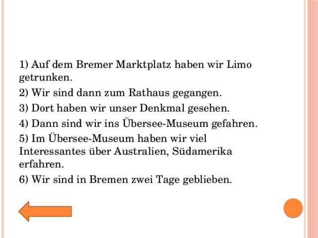 1) Auf dem Bremer Marktplatz haben wir Limo getrunken. 2) Wir sind dann zum Rathaus gegangen. 3) Dort haben wir unser Denkmal gesehen. 4) Dann sind wir ins Übersee-Museum gefahren. 5) Im Übersee-Museum haben wir viel Interessantes über Australien, Südamerika erfahren. 6) Wir sind in Bremen zwei Tage geblieben. 