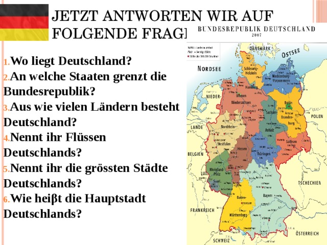 Jetzt antworten wir auf folgende Fragen: Wo liegt Deutschland? An welche Staaten grenzt die Bundesrepublik? Aus wie vielen Ländern besteht Deutschland? Nennt ihr Flüssen Deutschlands? Nennt ihr die grössten Städte Deutschlands? Wie heiβt die Hauptstadt Deutschlands?  