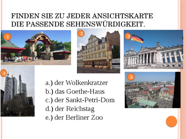 Finden Sie zu jeder Ansichtskarte die passende Sehenswürdigkeit. 2 3 1 4 5 a.) der Wolkenkratzer b.) das Goethe-Haus c.) der Sankt-Petri-Dom d.) der Reichstag e.) der Berliner Zoo 