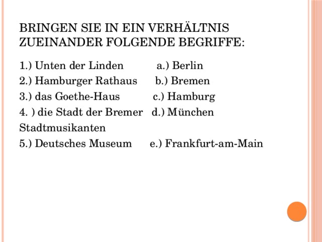 Bringen Sie in ein Verhältnis zueinander folgende Begriffe: 1.) Unten der Linden a.) Berlin 2.) Hamburger Rathaus b.) Bremen 3.) das Goethe-Haus c.) Hamburg 4. ) die Stadt der Bremer d.) München Stadtmusikanten 5.) Deutsches Museum e.) Frankfurt-am-Main 