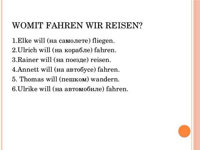 Womit fahren wir reisen? 1.Elke will (на самолете) fliegen. 2.Ulrich will (на корабле) fahren. 3.Rainer will (на поезде) reisen. 4.Annett will (на автобусе) fahren. 5. Thomas will (пешком) wandern. 6.Ulrike will (на автомобиле) fahren. 