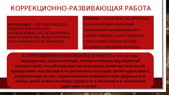 Коррекционно-развивающая работа РАЗВИТИЕ - ЭТО ПРОЦЕСС НЕОБРАТИМЫХ, И ЗАКОНОМЕРНЫХ ИЗМЕНЕНИЙ, ПРИВОДЯЩИЙ К ВОЗНИКНОВЕНИЮ КОЛИЧЕСТВЕННЫХ, КАЧЕСТВЕННЫХ И СТРУКТУРНЫХ ПРЕОБРАЗОВАНИЙ ПСИХИКИ И ПОВЕДЕНИЯ ЧЕЛОВЕКА Коррекция – система медико-педагогических мер, направленных на исправление или ослабление недостатков в психофизическом развитии. КОРРЕКЦИОННО-РАЗВИВАЮЩАЯ РАБОТА– это система медицинских, педагогических, психологических мероприятий (воздействий), способствующих полноценному развитию всех детей, преодолению отклонений в их развитии и служащих целям адаптации и реабилитации детей с ограниченными возможностями здоровья или любых детей, испытывающих трудности в обучении и в социальной адаптации в целом .