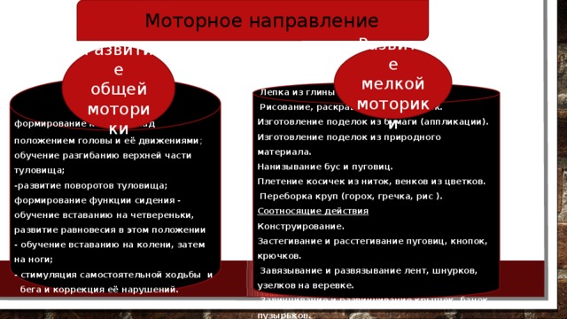 Моторное направление Развитие мелкой моторики Развитие общей моторики  формирование контроля над положением головы и её движениями ; обучение разгибанию верхней части туловища; -развитие поворотов туловища; формирование функции сидения - обучение вставанию на четвереньки, развитие равновесия в этом положении - обучение вставанию на колени, затем на ноги; - стимуляция самостоятельной ходьбы и бега и коррекция её нарушений. Действия с предметами  Лепка из глины и пластилина  Рисование, раскрашивание картинок. Изготовление поделок из бумаги (аппликации). Изготовление поделок из природного материала. Нанизывание бус и пуговиц. Плетение косичек из ниток, венков из цветков.  Переборка круп (горох, гречка, рис ). Соотносящие действия Конструирование. Застегивание и расстегивание пуговиц, кнопок, крючков.  Завязывание и развязывание лент, шнурков, узелков на веревке.  Завинчивание и развинчивание крышек, банок, пузырьков.