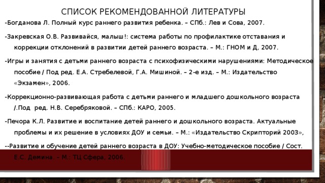   СПИСОК РЕКОМЕНДОВАННОЙ ЛИТЕРАТУРЫ -Богданова Л. Полный курс раннего развития ребенка. – СПб.: Лев и Сова, 2007. -Закревская О.В. Развивайся, малыш!: система работы по профилактике отставания и коррекции отклонений в развитии детей раннего возраста. – М.: ГНОМ и Д, 2007. -Игры и занятия с детьми раннего возраста с психофизическими нарушениями: Методическое пособие / Под ред. Е.А. Стребелевой, Г.А. Мишиной. – 2-е изд. – М.: Издательство «Экзамен», 2006. -Коррекционно-развивающая работа с детьми раннего и младшего дошкольного возраста /.Под  ред. Н.В. Серебряковой. – СПб.: КАРО, 2005. -Печора К.Л. Развитие и воспитание детей раннего и дошкольного возраста. Актуальные проблемы и их решение в условиях ДОУ и семьи. – М.: «Издательство Скрипторий 2003», --Развитие и обучение детей раннего возраста в ДОУ: Учебно-методическое пособие / Сост. Е.С. Демина. – М.: ТЦ Сфера, 2006.