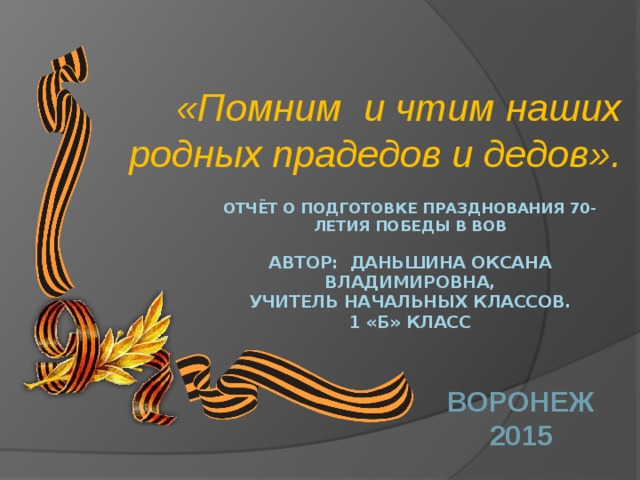 «Помним и чтим наших родных прадедов и дедов». Отчёт о подготовке празднования 70-летия победы в ВОВ   Автор: Даньшина Оксана Владимировна,  учитель начальных классов.  1 «Б» класс   Воронеж 2015 