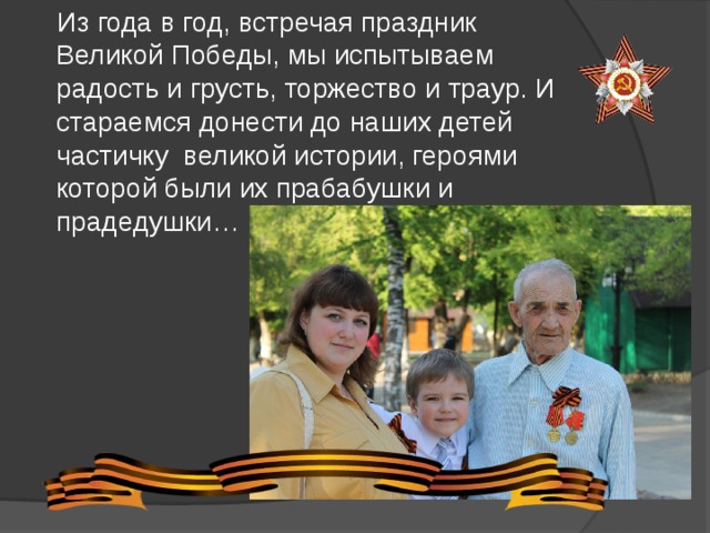  Из года в год, встречая праздник Великой Победы, мы испытываем радость и грусть, торжество и траур. И стараемся донести до наших детей частичку великой истории, героями которой были их прабабушки и прадедушки… 