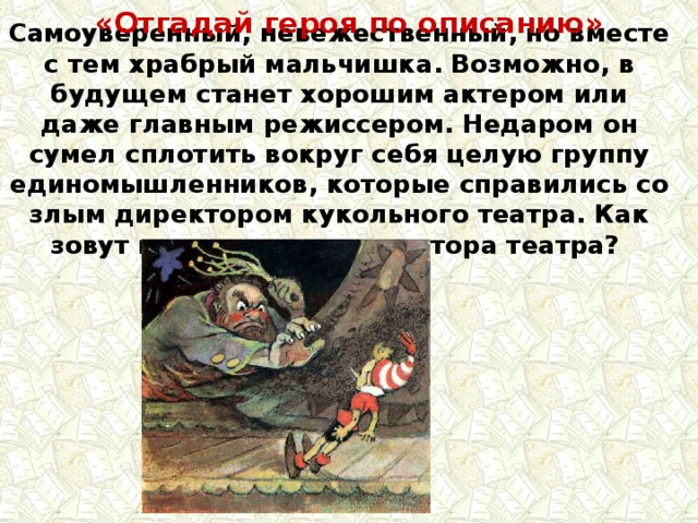 «Отгадай героя по описанию» Самоуверенный, невежественный, но вместе с тем храбрый мальчишка. Возможно, в будущем станет хорошим актером или даже главным режиссером. Недаром он сумел сплотить вокруг себя целую группу единомышленников, которые справились со злым директором кукольного театра. Как зовут мальчишку и директора театра? 