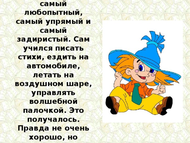 Он самый непослушный, самый любопытный, самый упрямый и самый задиристый. Сам учился писать стихи, ездить на автомобиле, летать на воздушном шаре, управлять волшебной палочкой. Это получалось. Правда не очень хорошо, но заканчивалось счастливо. 