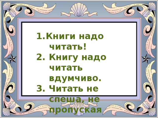 1.Книги надо читать! 2. Книгу надо читать вдумчиво. 3. Читать не спеша, не пропуская страниц.  