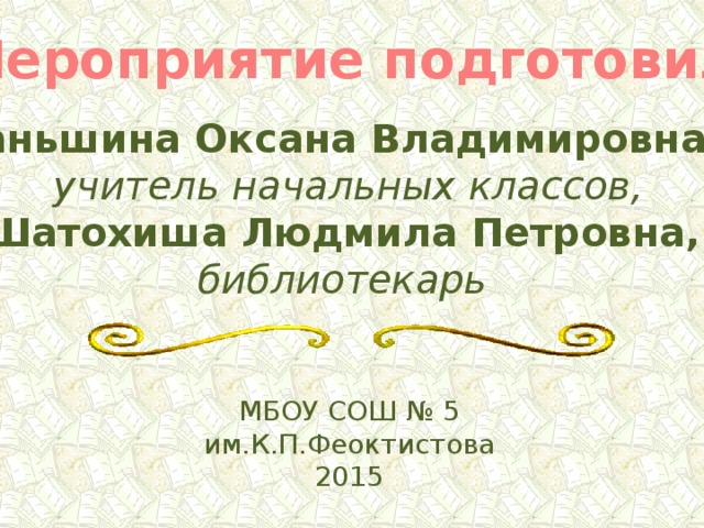 Мероприятие подготовили: Даньшина Оксана Владимировна.-  учитель начальных классов, Шатохиша Людмила Петровна, библиотекарь  МБОУ СОШ № 5 им.К.П.Феоктистова 2015 
