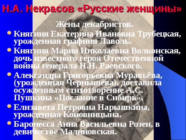 Н.А. Некрасов «Русские женщины» Жены декабристов. Княгиня Екатерина Ивановна Трубецкая, урожденная графиня Лаволь. Княгиня Мария Николаевна Волконская, дочь известного героя Отечественной войны генерала Н.Н. Раевского. Александра Григорьевна Муравьёва, (урожденная Чернышёва), доставила осужденным стихотворение А.С. Пушкина «Послание в Сибирь». Елизавета Петровна Нарышкина, урожденная Коновницына. Баронесса Анна Васильевна Розен, в девичестве Малиновская.  