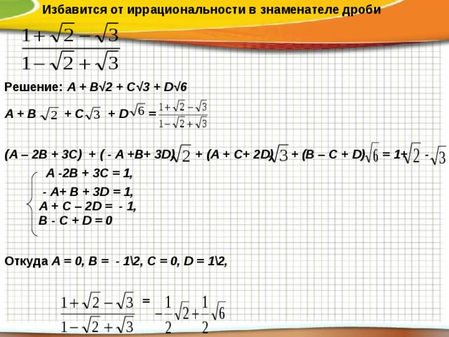  Избавится от иррациональности в знаменателе дроби  Решение: А + В√2 + С√3 + D √6 А + В + С + D =  (А – 2В + 3С) + ( - А +В+ 3 D ) + (А + С+ 2 D ) + (В – С + D ) = 1+ -  А -2В + 3С = 1,  - А+ В + 3 D = 1,  А + С – 2 D = - 1,  В - С + D = 0  Откуда А = 0, В = - 1\2, С = 0, D = 1\2,    = 