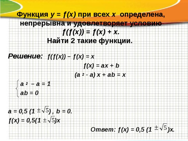 Функция у = ƒ(х) при всех х определена, непрерывна и удовлетворяет условию  ƒ(ƒ(х)) = ƒ(х) + х.  Найти 2 такие функции.   Решение:  ƒ(ƒ(х)) – ƒ(х) = х  ƒ(х) = ах + b (а 2 - а) х + а b = х   а 2 – а = 1  а b = 0  а = 0,5 (1 ) , b = 0.  ƒ(х) = 0,5(1 )х  Ответ: ƒ(х) = 0,5 (1 )х. 