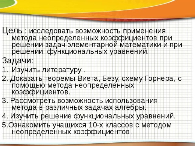 Цель : исследовать возможность применения метода неопределенных коэффициентов при решении задач элементарной математики и при решении функциональных уравнений. Задачи : Изучить литературу . 2. Доказать теоремы Виета, Безу, схему Горнера, с помощью метода неопределенных коэффициентов. 3. Рассмотреть возможность использования метода в различных задачах алгебры. 4. Изучить решение функциональных уравнений. 5.Ознакомить учащихся 10-х классов с методом неопределенных коэффициентов. 