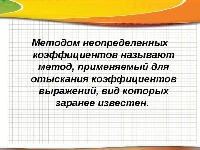 Методом неопределенных коэффициентов называют метод, применяемый для отыскания коэффициентов выражений, вид которых заранее известен.  