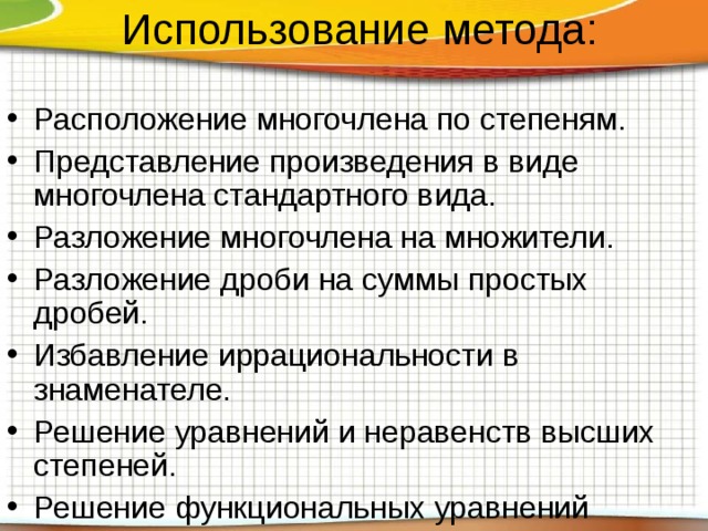 Использование метода: Расположение многочлена по степеням. Представление произведения в виде многочлена стандартного вида. Разложение многочлена на множители. Разложение дроби на суммы простых дробей. Избавление иррациональности в знаменателе. Решение уравнений и неравенств высших степеней. Решение функциональных уравнений  