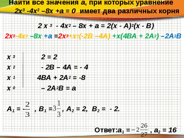   Найти все значения а , при которых уравнение  2х 3 -4х 2 –8х +а = 0 имеет два различных корня    2 х 3 - 4х 2 – 8х + а = 2(х - А) 2 (х - В) 2х 3 -4х 2  –8х +а = 2х 3 +х 2 (-2В –4А) +х(4ВА + 2А 2 ) –2А 2 В   х 3 2 = 2  х 2 - 2В – 4А = - 4  х 1 4ВА + 2А 2 = -8  х 0 – 2А 2 В = а   А 1 = - , В 1 = , А 2 = 2, В 2 = - 2.   Ответ: а 1 = , а 2 = 16   