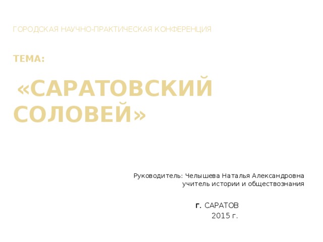Городская научно-практическая конференция    ТЕМА:    «Саратовский соловей» Руководитель: Челышева Наталья Александровна  учитель истории и обществознания г. САРАТОВ  2015 г. 