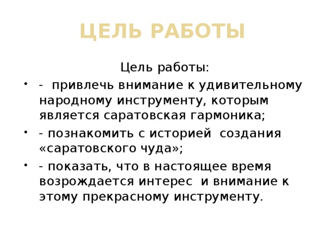 ЦЕЛЬ РАБОТЫ Цель работы: - привлечь внимание к удивительному народному инструменту, которым является саратовская гармоника; - познакомить с историей создания «саратовского чуда»; - показать, что в настоящее время возрождается интерес и внимание к этому прекрасному инструменту. 