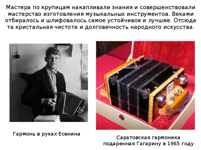 Мастера по крупицам накапливали знания и совершенствовали мастерство изготовления музыкальных инструментов. Веками отбиралось и шлифовалось самое устойчивое и лучшее. Отсюда та кристальная чистота и долговечность народного искусства. Гармонь в руках Есенина Саратовская гармоника подаренная Гагарину в 1965 году 