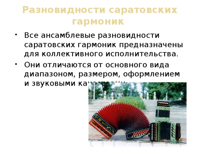 Разновидности саратовских гармоник Все ансамблевые разновидности саратовских гармоник предназначены для коллективного исполнительства. Они отличаются от основного вида диапазоном, размером, оформлением и звуковыми качествами. 