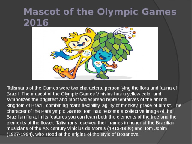 Mascot of the Olympic Games 2016 Talismans of the Games were two characters, personifying the flora and fauna of Brazil. The mascot of the Olympic Games Vinisius has a yellow color and symbolizes the brightest and most widespread representatives of the animal kingdom of Brazil, combining 