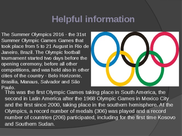 Helpful information The Summer Olympics 2016 - the 31st Summer Olympic Games Games that took place from 5 to 21 August in Rio de Janeiro, Brazil. The Olympic football tournament started two days before the opening ceremony, before all other competitions, and was held also in other cities of the country - Belo Horizonte, Brasilia, Manaus, Salvador and São Paulo. This was the first Olympic Games taking place in South America, the second in Latin America after the 1968 Olympic Games in Mexico City and the first since 2000, taking place in the southern hemisphere. At the Olympics, a record number of medals (306) was played and a record number of countries (206) participated, including for the first time Kosovo and Southern Sudan. 