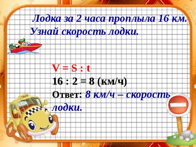  Лодка за 2 часа проплыла 16 км. Узнай скорость лодки. V = S : t 16 : 2 = 8 (км/ч) Ответ :  8 км/ч – скорость лодки. 