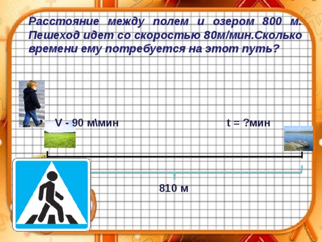 Расстояние между полем и озером 800 м. Пешеход идет со скоростью 80м / мин.Сколько времени ему потребуется на этот путь?  V - 90 м\мин   t = ?мин 810 м 