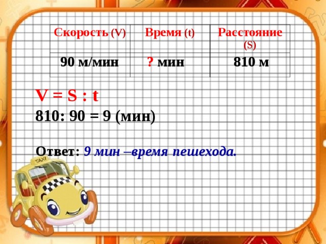 Скорость  (V) Время  (t) Расстояние  (S) 90 м / мин ? мин 810 м V = S : t 810: 90 = 9 (мин)  Ответ:  9 мин –время пешехода. 