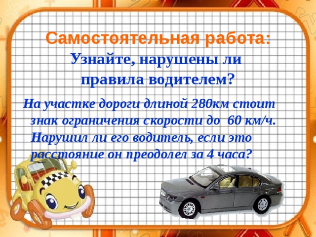  Самостоятельная работа:  Узнайте, нарушены ли  правила водителем?  На участке дороги длиной 280км стоит знак ограничения скорости до 60 км/ч. Нарушил ли его водитель, если это расстояние он преодолел за 4 часа?  