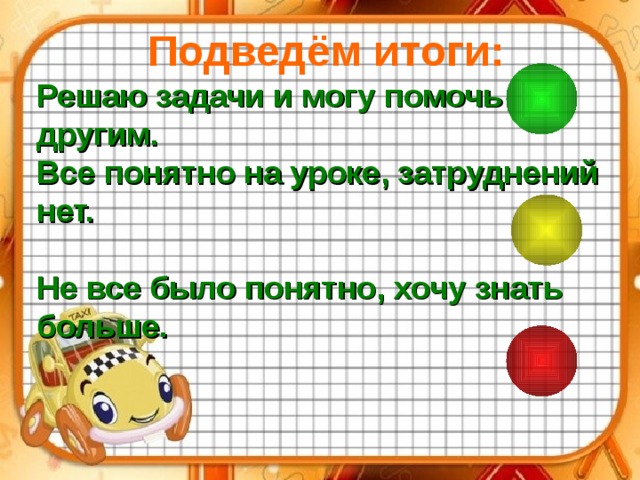 Подведём итоги: Решаю задачи и могу помочь другим. Все понятно на уроке, затруднений нет.  Не все было понятно, хочу знать больше.  