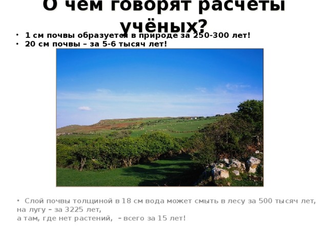 О чём говорят расчёты учёных? 1 см почвы образуется в природе за 250-300 лет! 20 см почвы – за 5-6 тысяч лет!  Слой почвы толщиной в 18 см вода может смыть в лесу за 500 тысяч лет, на лугу – за 3225 лет, а там, где нет растений, – всего за 15 лет! 