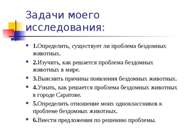 Задачи моего исследования: 1. Определить, существует ли проблема бездомных животных. 2. Изучить, как решается проблема бездомных животных в мире. 3. Выяснить причины появления бездомных животных. 4. Узнать, как решается проблема бездомных животных в городе Саратове. 5. Определить отношение моих одноклассников к проблеме бездомных животных. 6. Внести предложения по решению проблемы. 