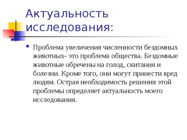Актуальность исследования: Проблема увеличения численности бездомных животных- это проблема общества. Бездомные животные обречены на голод, скитания и болезни. Кроме того, они могут принести вред людям. Острая необходимость решения этой проблемы определяет актуальность моего исследования. 