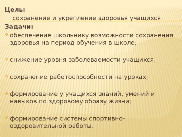 Цель: сохранение и укрепление здоровья учащихся. Задачи: обеспечение школьнику возможности сохранения здоровья на период обучения в школе; снижение уровня заболеваемости учащихся; сохранение работоспособности на уроках; формирование у учащихся знаний, умений и навыков по здоровому образу жизни; формирование системы спортивно-оздоровительной работы.