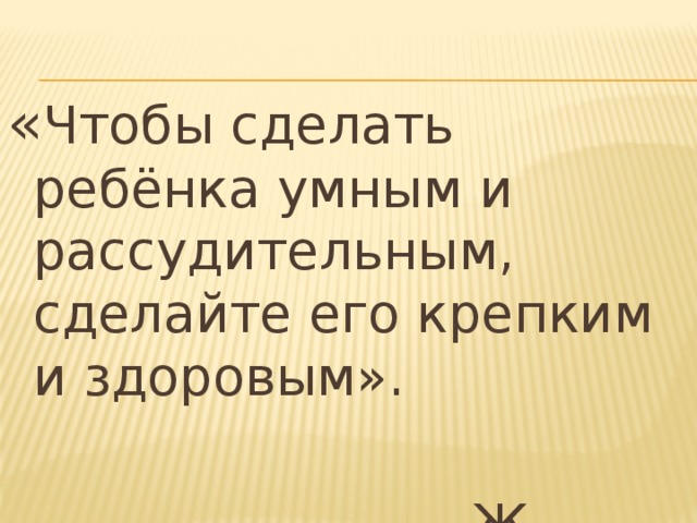 « Чтобы сделать ребёнка умным и рассудительным, сделайте его крепким и здоровым». Ж.-Ж.Руссо