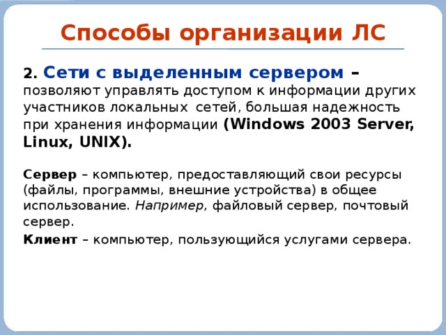 Способы организации ЛС 2. Сети с выделенным сервером – позволяют управлять доступом к информации других участников локальных сетей, большая надежность при хранения информации (Windows 2003 Server, Linux, UNIX). Сервер – компьютер, предоставляющий свои ресурсы (файлы, программы, внешние устройства) в общее использование. Например , файловый сервер, почтовый сервер. Клиент – компьютер, пользующийся услугами сервера. 